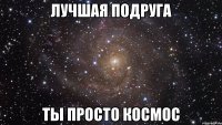 лучшая подруга ты просто космос