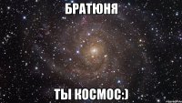 братюня ты космос:)