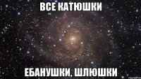 все катюшки ебанушки, шлюшки