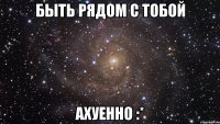 быть рядом с тобой ахуенно :*