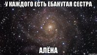 у каждого есть ебанутая сестра алёна