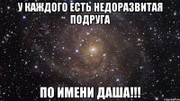 У каждого есть недоразвитая подруга По имени Даша!!!