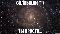 солнышко***) ты просто...