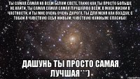 ты самая самая на всём белом свете, таких как ты просто больше не найти, ты самая самая самая лучшая во всём, в моей жизни в частности, и ты мне очень очень дорога, ты для меня как воздух, с тобой я чувствую себя живым, чувствую нужным! Спасибо! Дашунь ты просто самая лучшая***)