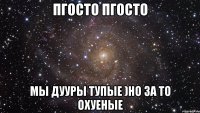 пгосто пгосто мы дууры тупые )но за то охуеные