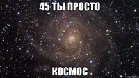 45 ты просто КОСМОС