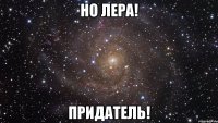 НО ЛЕРА! Придатель!