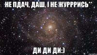 Не пдач, Даш, і не журррись** ди ди ди:)