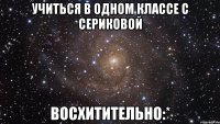 Учиться в одном классе с Сериковой Восхитительно:*