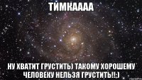 ТИМКАААА НУ ХВАТИТ ГРУСТИТЬ) ТАКОМУ ХОРОШЕМУ ЧЕЛОВЕКУ НЕЛЬЗЯ ГРУСТИТЬ!!;)