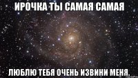 Ирочка ты самая самая Люблю тебя очень извини меня.