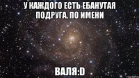 у каждого есть ебанутая подруга, по имени валя:D