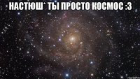 Настюш* ты просто космос :3 