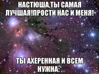 настюша,ты самая лучшая!прости нас и меня! ты ахеренная и всем нужна:*