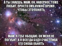 а ты знаешь, мам, он, наверное, тоже любит, просто ему нужно время , чтобы это понять мам, я тебе обещаю, он меня не погубит, а я всегда буду счастлива его снова обнять