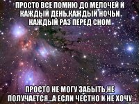 просто все помню до мелочей и каждый день,каждый ночьи каждый раз перед сном просто не могу забыть,не получается...а если честно и не хочу