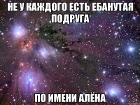 не у каждого есть ебанутая подруга по имени алёна