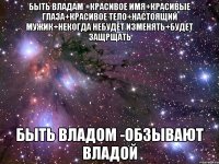 быть владам +красивое имя+красивые глаза+красивое тело+настоящий мужик+некогда небудет изменять+будет защрщать быть владом -обзывают владой