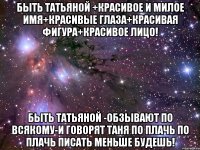 быть татьяной +красивое и милое имя+красивые глаза+красивая фигура+красивое лицо! быть татьяной -обзывают по всякому-и говорят таня по плачь по плачь писать меньше будешь!