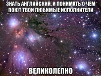 знать английский, и понимать о чем поют твои любимые исполнители великолепно