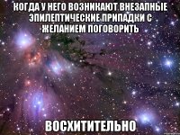 когда у него возникают внезапные эпилептические припадки с желанием поговорить восхитительно