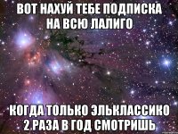 вот нахуй тебе подписка на всю лалиго когда только эльклассико 2 раза в год смотришь