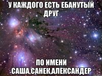 у каждого есть ебанутый друг по имени саша,санек,александер