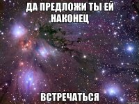 да предложи ты ей наконец встречаться