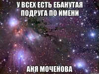 у всех есть ебанутая подруга по имени аня моченова