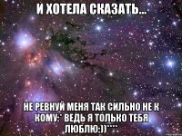 и хотела сказать... не ревнуй меня так сильно не к кому:* ведь я только тебя люблю:))****