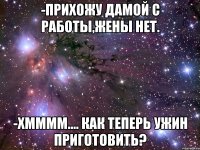 -прихожу дамой с работы,жены нет. -хмммм.... как теперь ужин приготовить?