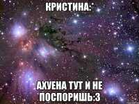 кристина:* ахуена тут и не поспоришь:3