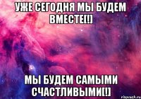 уже сегодня мы будем вместе[!] мы будем самыми счастливыми[!]