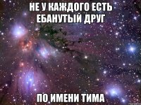 не у каждого есть ебанутый друг по имени тима