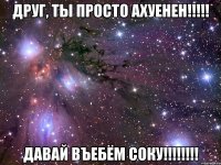 друг, ты просто ахуенен!!! давай въебём соку!!!