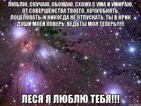 люблю, скучаю, обожаю, схожу с ума и умираю, от совершенства твоего, хочу обнять, поцеловать, и никогда не отпускать, ты в крик души моей поверь, ведьты моя теперь!!! леся я люблю тебя!!!