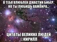 в тебя влюблен джастин бибер, но ты любишь вампира... цитаты великих людей ©кирилл