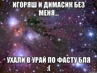 игоряш и димасик без меня... ухали в урай по фасту бля :(