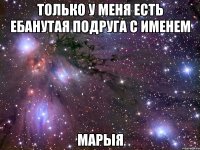 только у меня есть ебанутая подруга с именем марыя