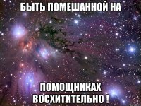 быть помешанной на помощниках восхитительно !