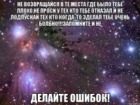 не возвращайся в те места где было тебе плохо.не проси у тех кто тебе отказал.и не подпускай тех кто когда-то зделал тебе очень больно!!!запомните и не делайте ошибок!