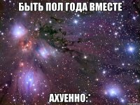 Быть пол года вместе Ахуенно:*