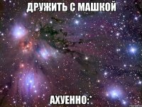 ДРУЖИТЬ С МАШКОЙ АХУЕННО:*