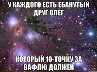 У КАЖДОГО ЕСТЬ ЕБАНУТЫЙ ДРУГ ОЛЕГ КОТОРЫЙ 10-ТОЧКУ ЗА ВАФЛЮ ДОЛЖЕН