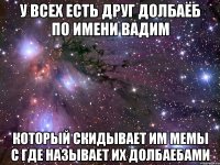 у всех есть друг долбаёб по имени Вадим который скидывает им мемы с где называет их долбаебами
