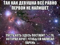 ТАК КАК ДЕВУШКА ВСЁ РАВНО ПЕРВОЙ НЕ НАПИШЕТ ПУСТЬ ХОТЬ ЗДЕСЬ ПОСТАВИТ "+" ТА, КОТОРАЯ ХОЧЕТ, ЧТОБЫ ЕЙ НАПИСАЛ ПАРЕНЬ