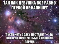 ТАК КАК ДЕВУШКА ВСЁ РАВНО ПЕРВОЙ НЕ НАПИШЕТ ПУСТЬ ХОТЬ ЗДЕСЬ ПОСТАВИТ "+" ТА, КОТОРАЯ ХОЧЕТ ЧТОБЫ ЕЙ НАПИСАЛ ПАРЕНЬ