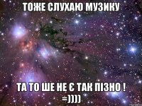 тоже слухаю музику та то ше не є так пізно ! =))))