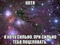 КоТя Я хочу сильно, при сильно тебя поцеловать.