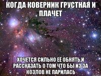 когда коверник грустная и плачет хочется сильно её обнять,и рассказать о том что бы из за козлов не парилась